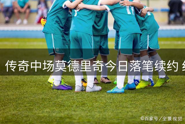 传奇中场莫德里奇今日落笔续约 红黑军团锁定克罗地亚核心