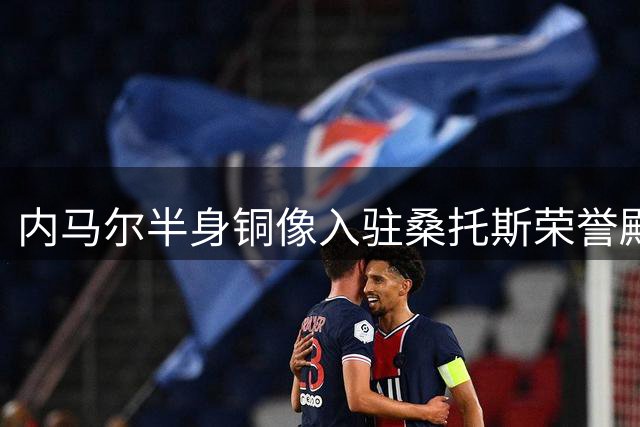 内马尔半身铜像入驻桑托斯荣誉殿堂 巴西传奇获永久致敬