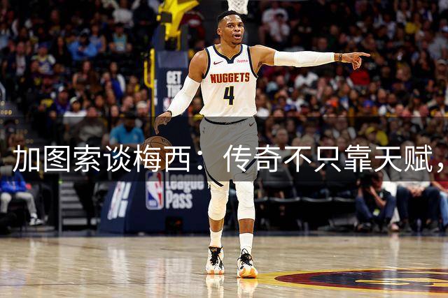 加图索谈梅西：传奇不只靠天赋，更在他的人品与一生坚守！