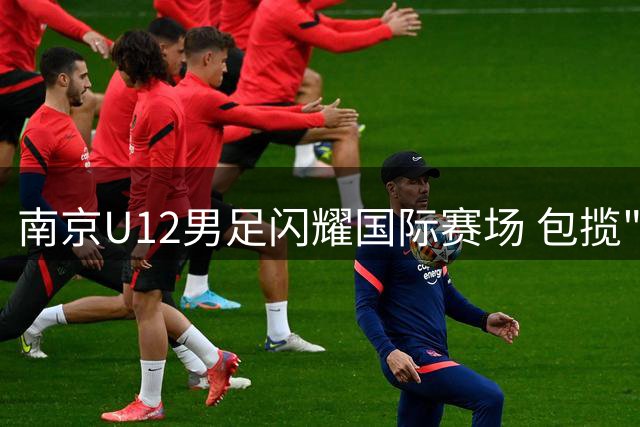 南京U12男足闪耀国际赛场 包揽"和平杯"冠季军