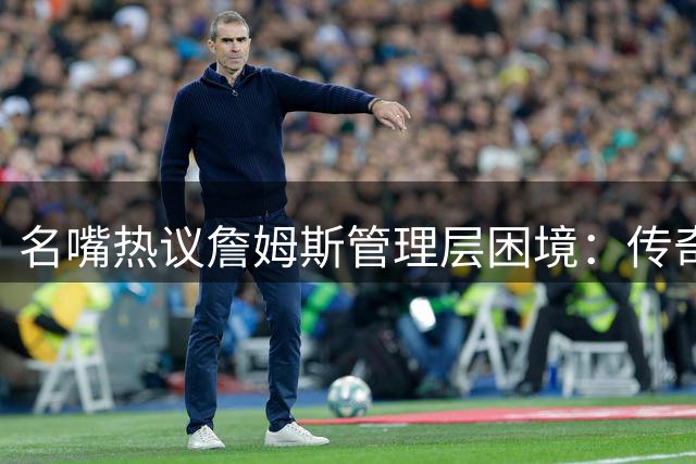 名嘴热议詹姆斯管理层困境：传奇球星为何被迫自建争冠阵容？