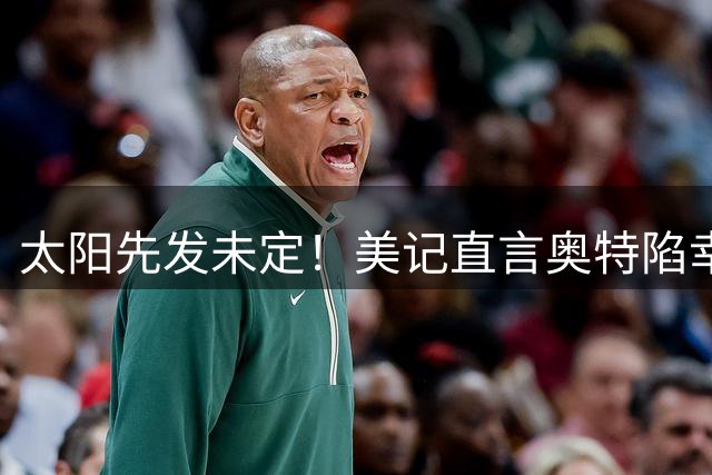 太阳先发未定！美记直言奥特陷幸福烦恼：一旦选错轮换或无缘入季后赛