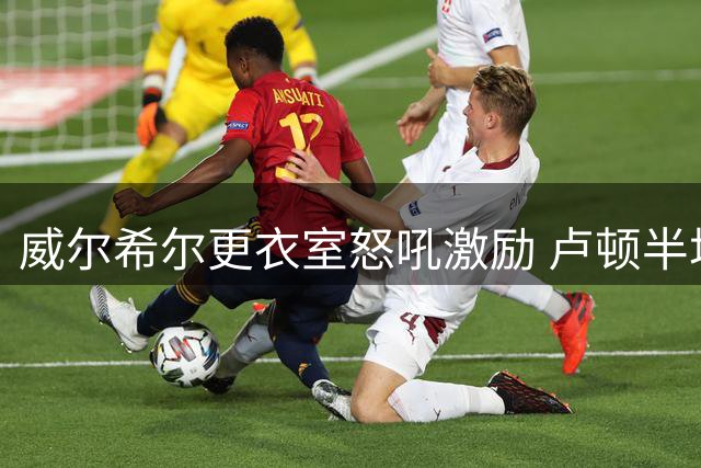 威尔希尔更衣室怒吼激励 卢顿半场连扳三球惊天逆转