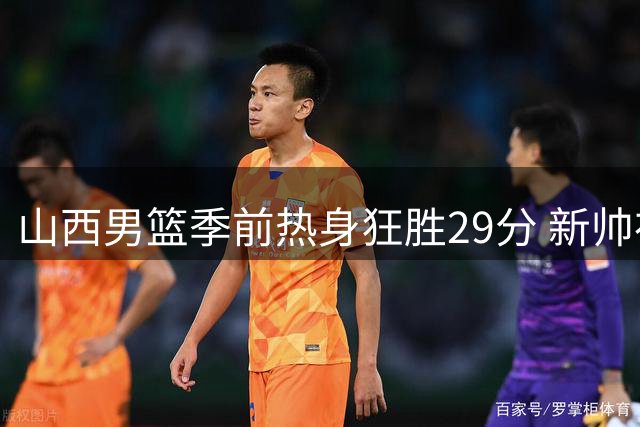 山西男篮季前热身狂胜29分 新帅布扎斯战术体系初显成效