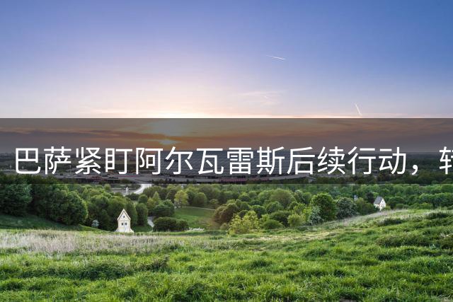 巴萨紧盯阿尔瓦雷斯后续行动，转会谈判陷入胶着状态
