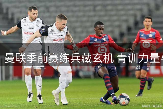 曼联季前赛练兵藏玄机 青训力量与新援试炼场暗流涌动