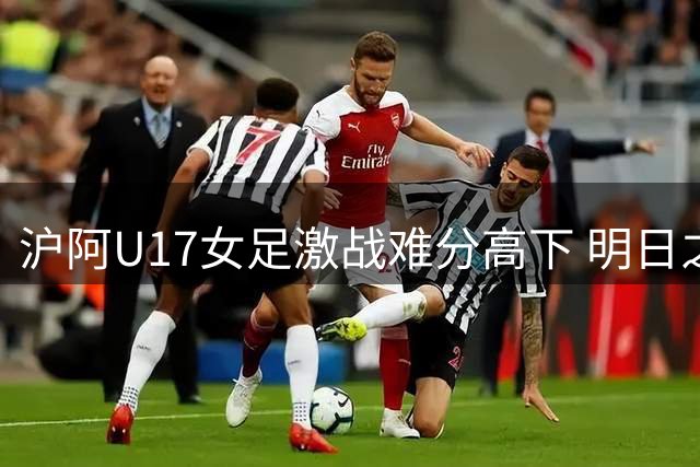 沪阿U17女足激战难分高下 明日之星杯上演精彩对决