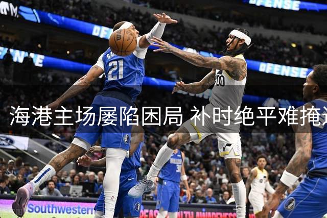 海港主场屡陷困局 补时绝平难掩进攻乏力