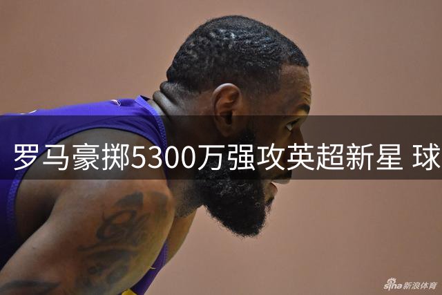 罗马豪掷5300万强攻英超新星 球迷忧心队长续约陷僵局