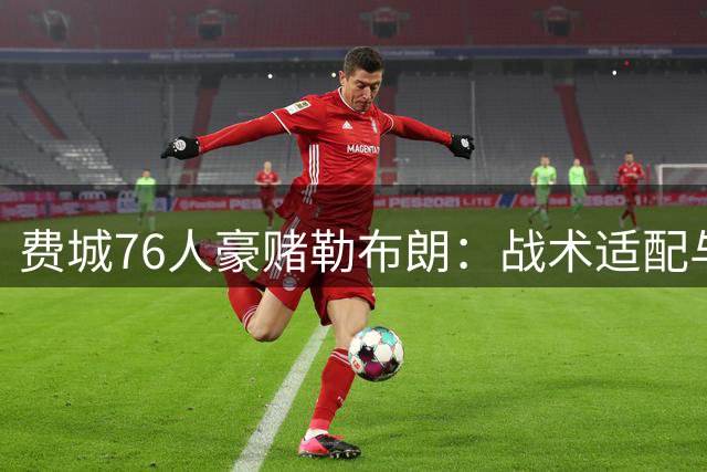 费城76人豪赌勒布朗：战术适配与阵容隐患深度解析