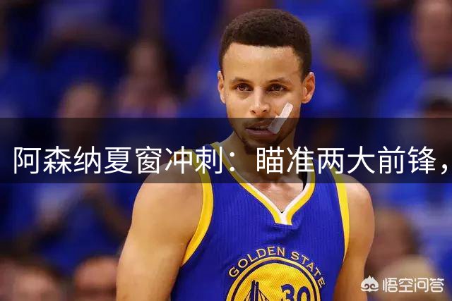 阿森纳夏窗冲刺：瞄准两大前锋，阵容深度再升级